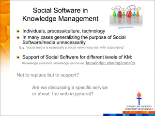 Social Software in
   Knowledge Management
   Individuals, process/culture, technology
   In many cases generalizing the purpose of Social
   Software/media unnecessarily
 E.g. “social media is essentially a social networking site, with subscribing”


   Support of Social Software for different levels of KM:
  Knowledge evolution, knowledge use/reuse, knowledge            sharing/transfer


Not to replace but to support?

          Are we discussing a specific service
          or about the web in general?
 