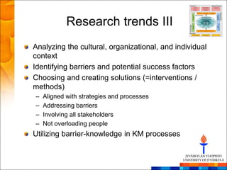 Research trends III
Analyzing the cultural, organizational, and individual
context
Identifying barriers and potential success factors
Choosing and creating solutions (=interventions /
methods)
–   Aligned with strategies and processes
–   Addressing barriers
–   Involving all stakeholders
–   Not overloading people
Utilizing barrier-knowledge in KM processes
 