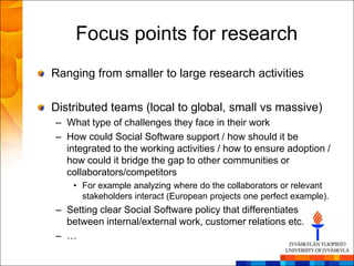 Focus points for research
Ranging from smaller to large research activities

Distributed teams (local to global, small vs massive)
– What type of challenges they face in their work
– How could Social Software support / how should it be
  integrated to the working activities / how to ensure adoption /
  how could it bridge the gap to other communities or
  collaborators/competitors
    • For example analyzing where do the collaborators or relevant
      stakeholders interact (European projects one perfect example).
– Setting clear Social Software policy that differentiates
  between internal/external work, customer relations etc.
– …
 