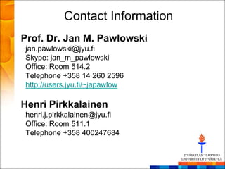 Contact Information
Prof. Dr. Jan M. Pawlowski
jan.pawlowski@jyu.fi
Skype: jan_m_pawlowski
Office: Room 514.2
Telephone +358 14 260 2596
http://users.jyu.fi/~japawlow

Henri Pirkkalainen
henri.j.pirkkalainen@jyu.fi
Office: Room 511.1
Telephone +358 400247684
 