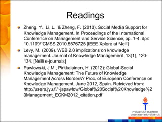 Readings
Zheng, Y., Li, L., & Zheng, F. (2010). Social Media Support for
Knowledge Management. In Proceedings of the International
Conference on Management and Service Science, pp. 1-4. dpi:
10.1109/ICMSS.2010.5576725 [IEEE Xplore at Nelli]
Levy, M. (2009). WEB 2.0 implications on knowledge
management. Journal of Knowledge Management, 13(1), 120-
134. [Nelli e-journals]
Pawlowski, J.M., Pirkkalainen, H. (2012): Global Social
Knowledge Management: The Future of Knowledge
Management Across Borders? Proc. of European Conference on
Knowledge Management, June 2012, Spain. Retrieved from:
http://users.jyu.fi/~japawlow/Global%20Social%20Knowledge%2
0Management_ECKM2012_citation.pdf
 