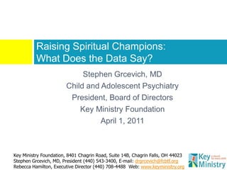 Raising Spiritual Champions:
          What Does the Data Say?
                             Stephen Grcevich, MD
                        Child and Adolescent Psychiatry
                         President, Board of Directors
                            Key Ministry Foundation
                                  April 1, 2011



Key Ministry Foundation, 8401 Chagrin Road, Suite 14B, Chagrin Falls, OH 44023
Stephen Grcevich, MD, President (440) 543-3400, E-mail: drgrcevich@fcbtf.org
Rebecca Hamilton, Executive Director (440) 708-4488 Web: www.keyministry.org
 