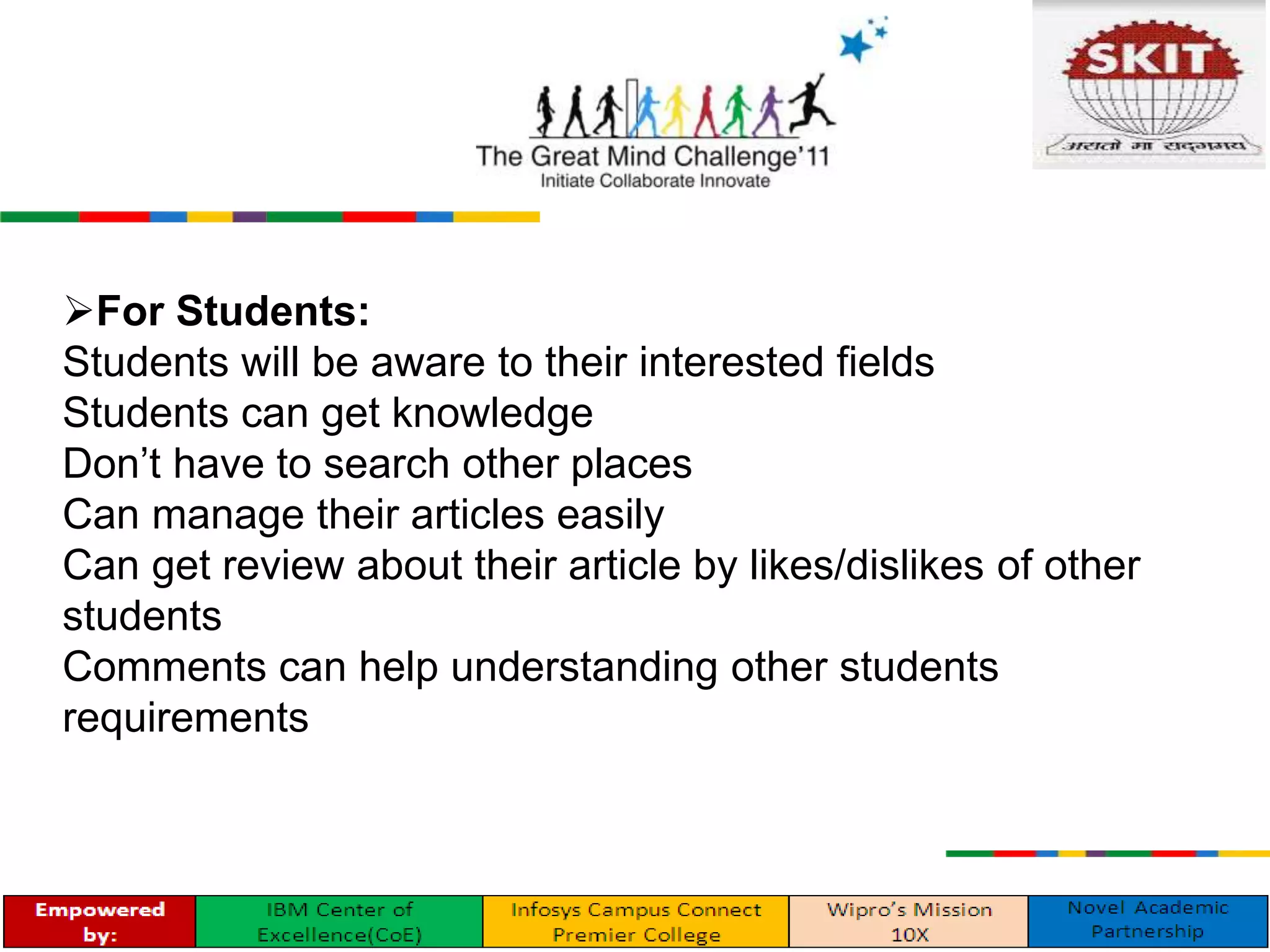 For Students:
Students will be aware to their interested fields
Students can get knowledge
Don’t have to search other places
Can manage their articles easily
Can get review about their article by likes/dislikes of other
students
Comments can help understanding other students
requirements
 
