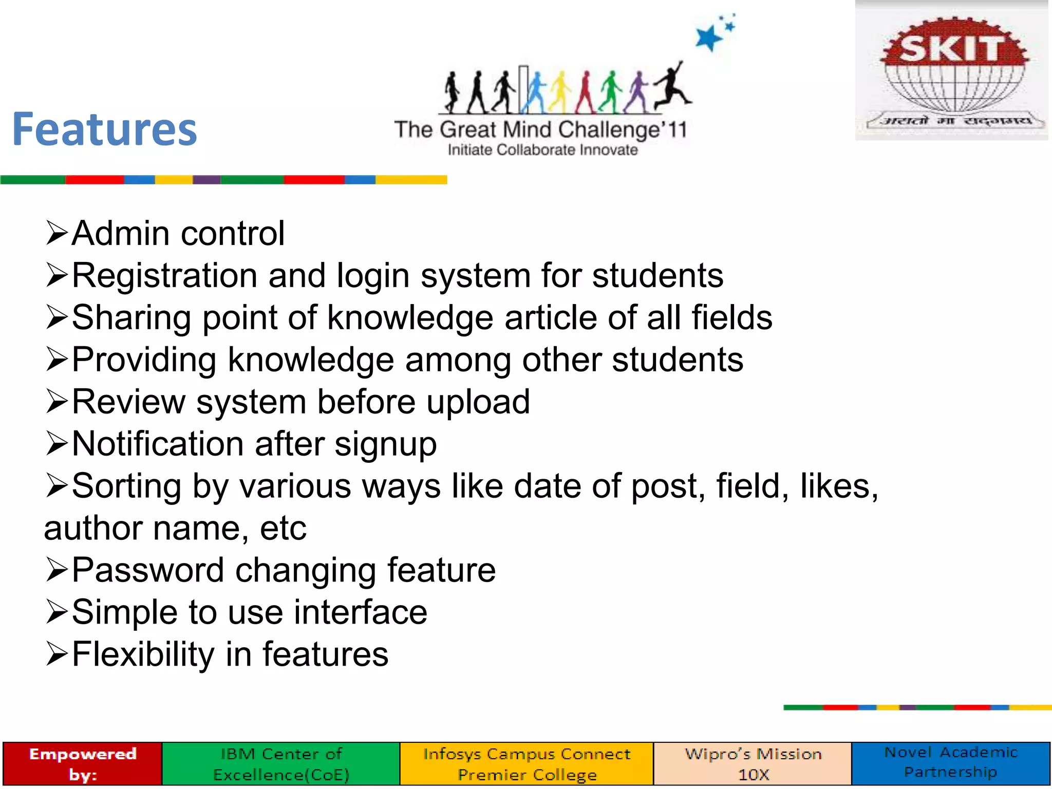 Admin control
Registration and login system for students
Sharing point of knowledge article of all fields
Providing knowledge among other students
Review system before upload
Notification after signup
Sorting by various ways like date of post, field, likes,
author name, etc
Password changing feature
Simple to use interface
Flexibility in features
Features
 