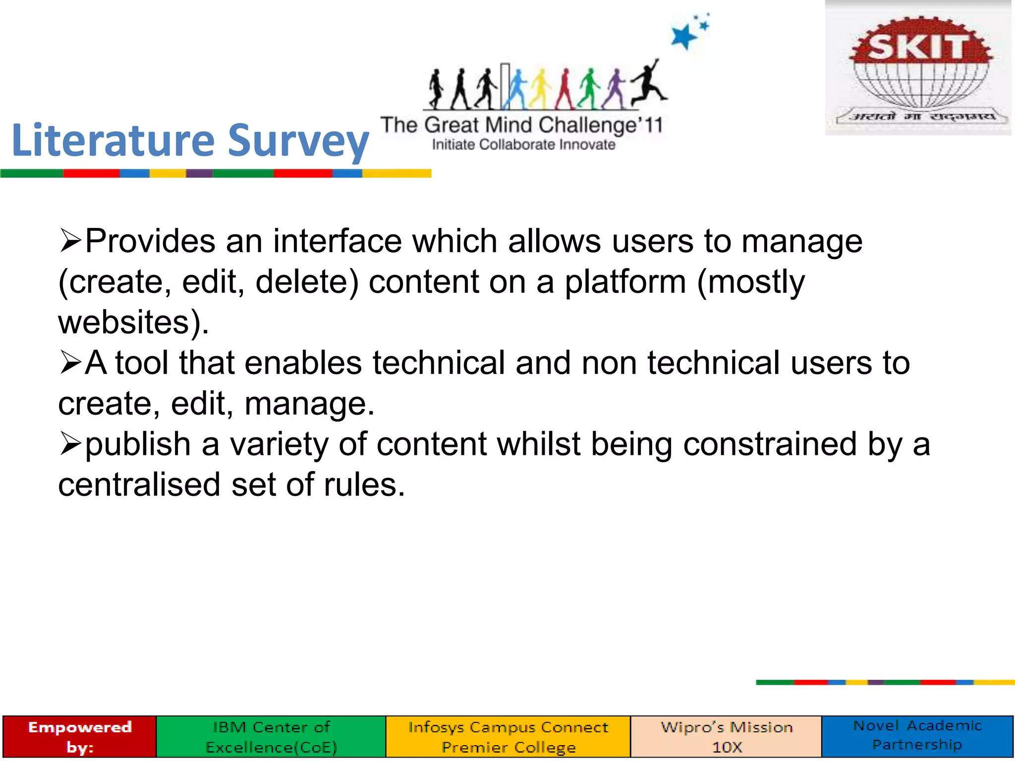 Provides an interface which allows users to manage
(create, edit, delete) content on a platform (mostly
websites).
A tool that enables technical and non technical users to
create, edit, manage.
publish a variety of content whilst being constrained by a
centralised set of rules.
Literature Survey
 