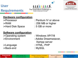 Hardware configuration
Processor : Pentium IV or above
RAM : 256 MB or higher
Hard Disk Space : 5 GB or more
Software configuration
Operating system : Windows XP/7/8
Environment : Adobe Dreamweaver,
Xampp server
Language : HTML, PHP
Back-end : MySQL
User
Requirements
 