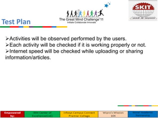 Activities will be observed performed by the users.
Each activity will be checked if it is working properly or not.
Internet speed will be checked while uploading or sharing
information/articles.
Test Plan
 