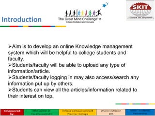 Introduction
Aim is to develop an online Knowledge management
system which will be helpful to college students and
faculty.
Students/faculty will be able to upload any type of
information/article.
Students/faculty logging in may also access/search any
information put up by others.
Students can view all the articles/information related to
their interest on top.
 