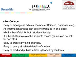 For College:
•Easy to manage all articles (Computer Science, Database etc.).
•All information/articles can be synchronized in one place.
•KMS is beneficial for both students/faculty.
•It is helpful to maintain the students record (admission no, roll
no, dob etc.)
•Easy to create any kind of article.
•Easy to query all related details of student.
•Easy to read and publish article uploaded by students.
Benefits
 