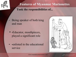 www.mandalaymarionettes.com
Features of Myanmar Marionettes
Took the responsibilities of...
- Being speaker of both king
and man
• -Educator, mouthpieces,
played a significant role
- -enlisted in the educational
service
 