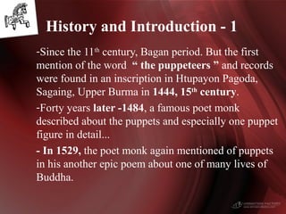 -Since the 11th
century, Bagan period. But the first
mention of the word “ the puppeteers ” and records
were found in an inscription in Htupayon Pagoda,
Sagaing, Upper Burma in 1444, 15th
century.
-Forty years later -1484, a famous poet monk
described about the puppets and especially one puppet
figure in detail...
- In 1529, the poet monk again mentioned of puppets
in his another epic poem about one of many lives of
Buddha.
History and Introduction - 1
 