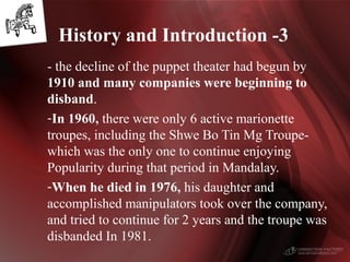 - the decline of the puppet theater had begun by
1910 and many companies were beginning to
disband.
-In 1960, there were only 6 active marionette
troupes, including the Shwe Bo Tin Mg Troupe-
which was the only one to continue enjoying
Popularity during that period in Mandalay.
-When he died in 1976, his daughter and
accomplished manipulators took over the company,
and tried to continue for 2 years and the troupe was
disbanded In 1981.
History and Introduction -3
 