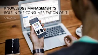 KNOWLEDGE MANAGEMENT’S
ROLE IN THE CONSUMERIZATION OF IT
5/17/2016
 