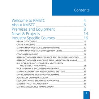 Welcome to KMSTC 							4
About KMSTC 								6
Premises and Equipment 					8
News & Projects 								14
Industry Specific Courses 					16
HEAVY LIFT COURSE 								16
CRANE HANDLING 									18
MARINE HIGH VOLTAGE (Operational Level) 				20
MARINE HIGH VOLTAGE (Management Level)				22
CONTAINER LASHING 								24
REEFER CONTAINER MAINTENANCE AND TROUBLESHOOTING 	 25
REEFER CONTAINER HANDLING FAMILIARIZATION TRAINING		 26
BULK CARRIER (INCLUDING DRAUGHT SURVEY
AND STABILITY) TRAINING 							28
WORK PERMIT & ENCLOSED SPACE ENTRY					30
MARINE AUTOMATION AND CONTROL SYSTEMS				32
ENVIRONMENTAL TRAINING PROGRAMME					34
ADMIRALTY COMMERCIAL LAW 						36
SELF-CONTAINED BREATHING APPARATUS 				37
MASTER - PILOT RELATIONSHIP 						38
MARITIME RESOURCE MANAGEMENT 					40
1
Contents
 