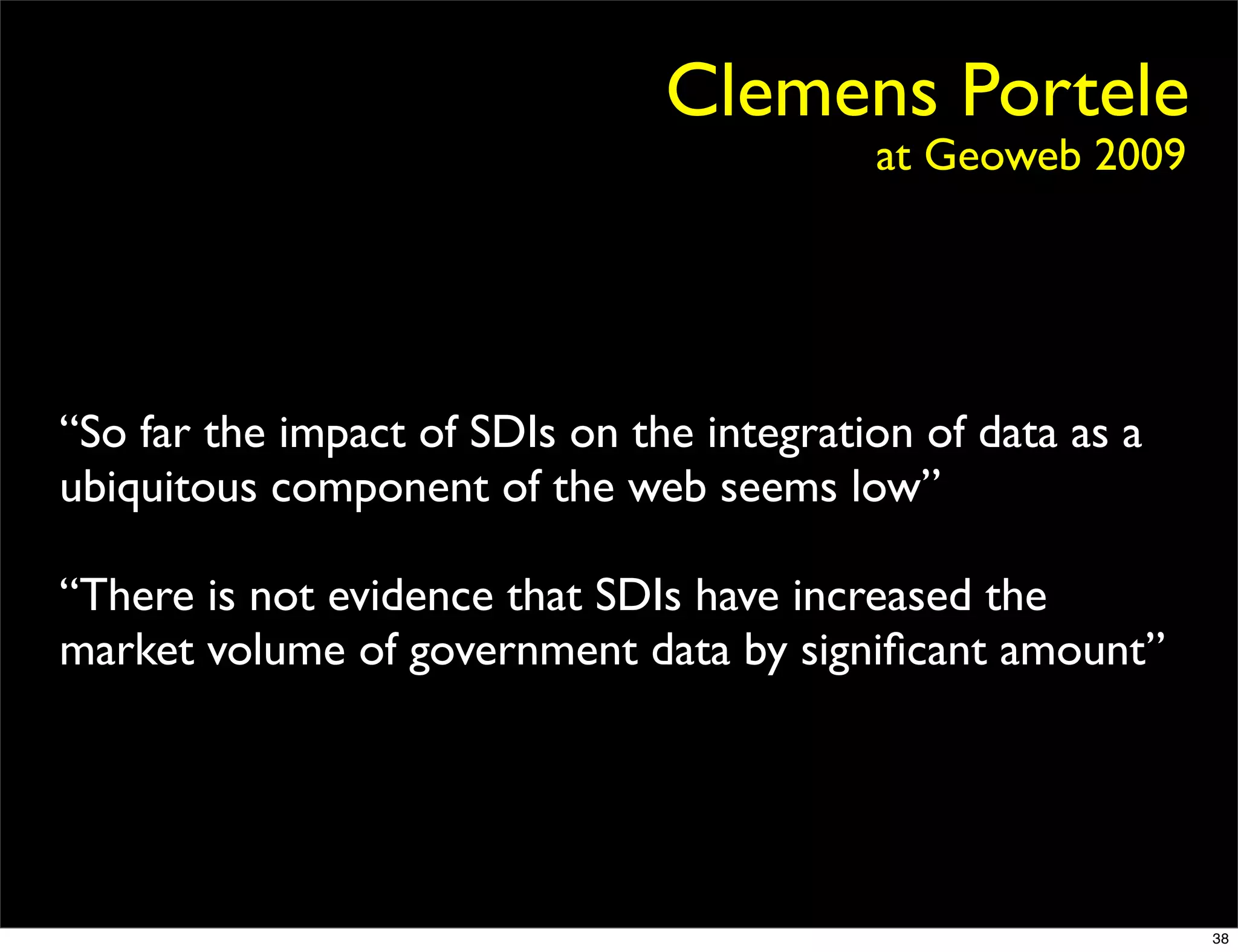 Clemens Portele
                                           at Geoweb 2009




“So far the impact of SDIs on the integration of data as a
ubiquitous component of the web seems low”

“There is not evidence that SDIs have increased the
market volume of government data by signiﬁcant amount”




                                                             38
 