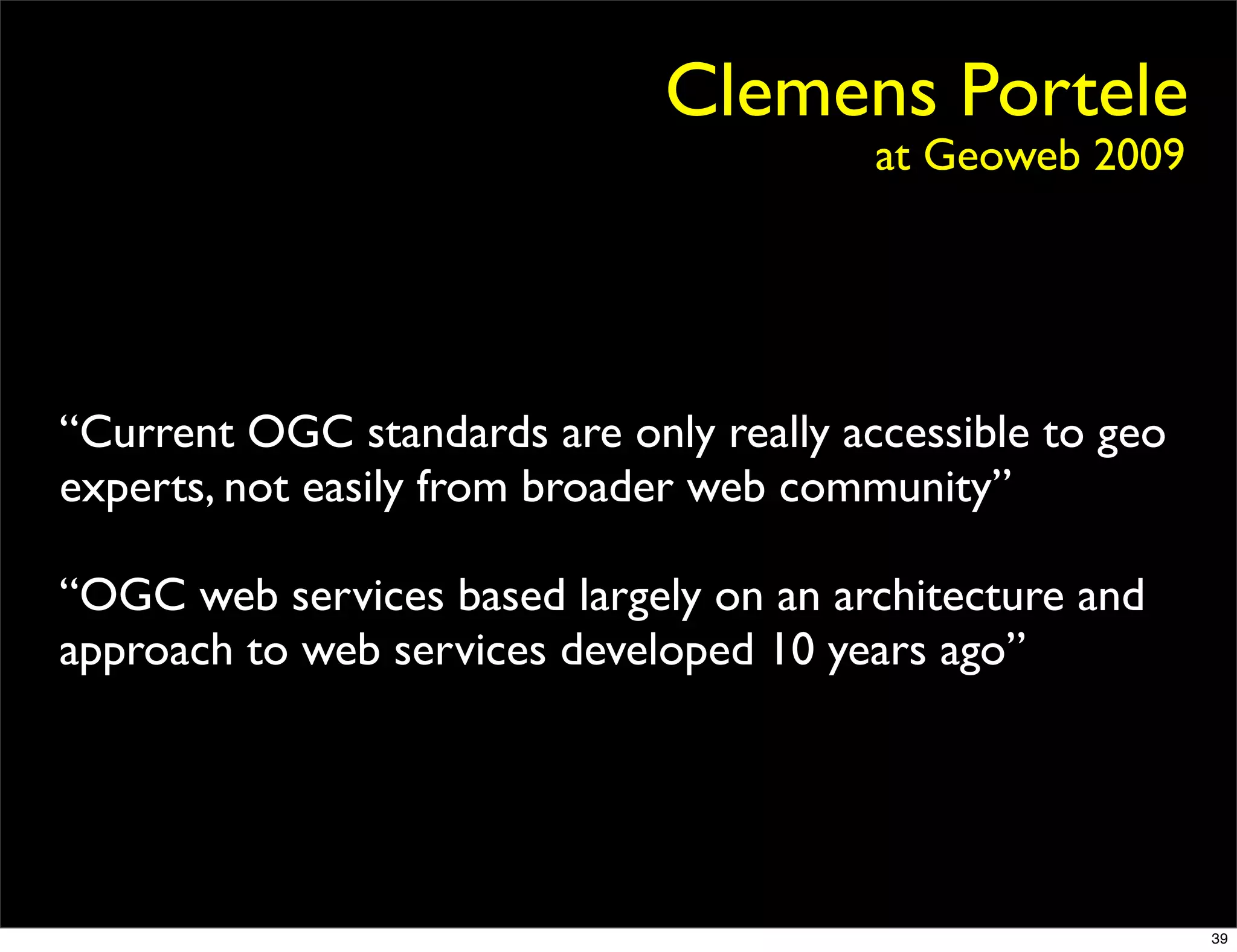 Clemens Portele
                                         at Geoweb 2009




“Current OGC standards are only really accessible to geo
experts, not easily from broader web community”

“OGC web services based largely on an architecture and
approach to web services developed 10 years ago”




                                                           39
 