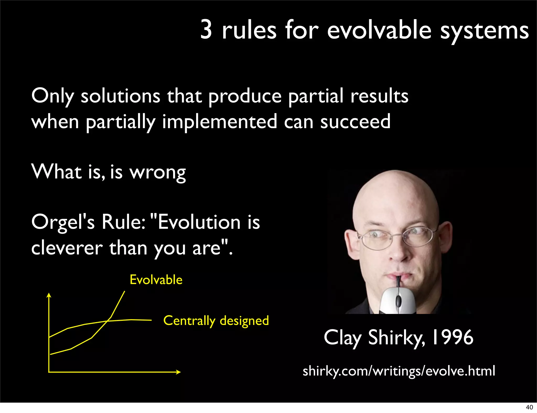 3 rules for evolvable systems

Only solutions that produce partial results
when partially implemented can succeed

What is, is wrong

Orgel's Rule: "Evolution is
cleverer than you are".
           Evolvable

                Centrally designed
                                        Clay Shirky, 1996
                                     shirky.com/writings/evolve.html

                                                                       40
 