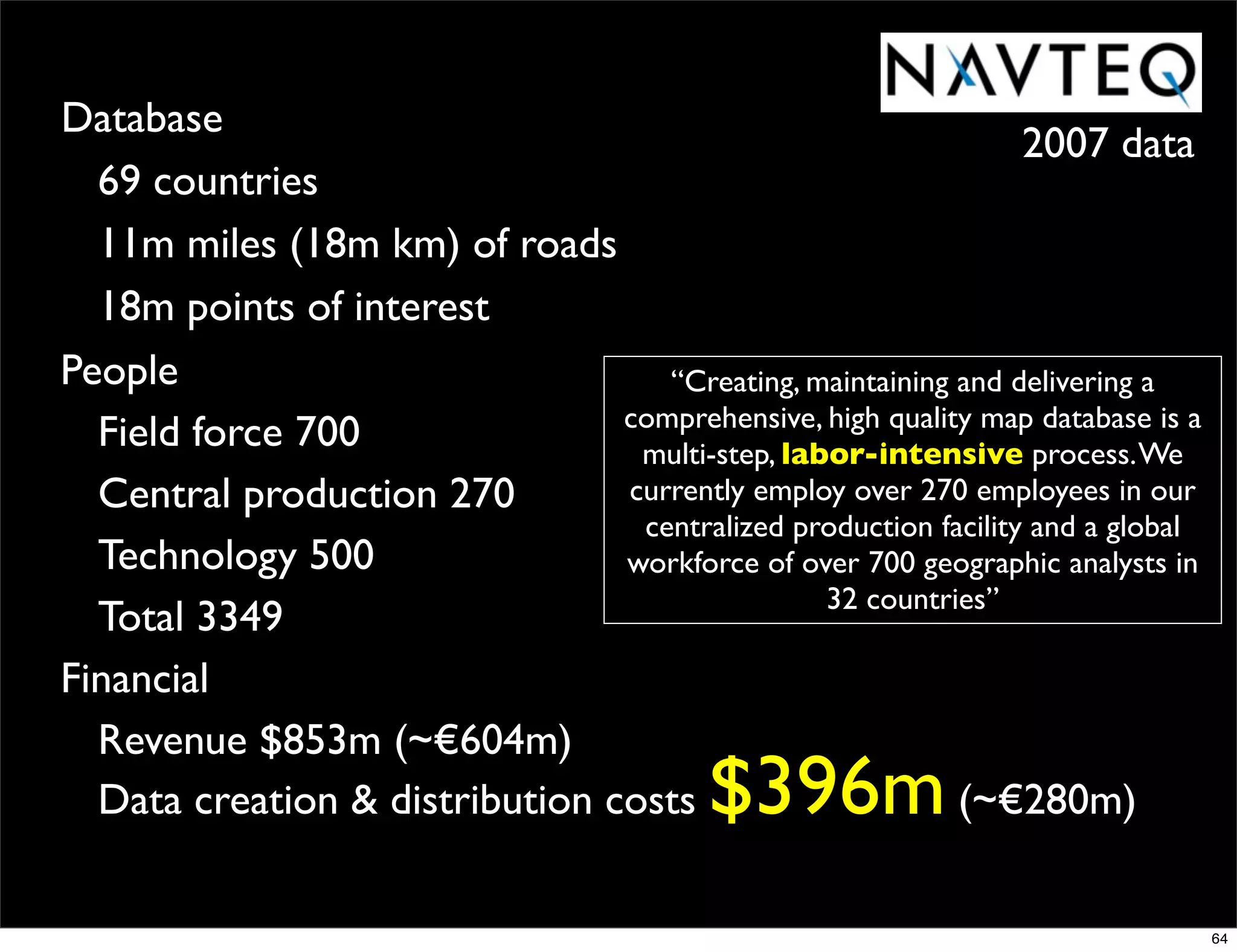 Database
                                                                2007 data
  69 countries
  11m miles (18m km) of roads
  18m points of interest
People                             “Creating, maintaining and delivering a
                                comprehensive, high quality map database is a
  Field force 700                multi-step, labor-intensive process. We
  Central production 270        currently employ over 270 employees in our
                                 centralized production facility and a global
  Technology 500                workforce of over 700 geographic analysts in
                                                32 countries”
  Total 3349
Financial
  Revenue $853m (~€604m)
  Data creation & distribution costs       $396m          (~€280m)

                                                                                64
 