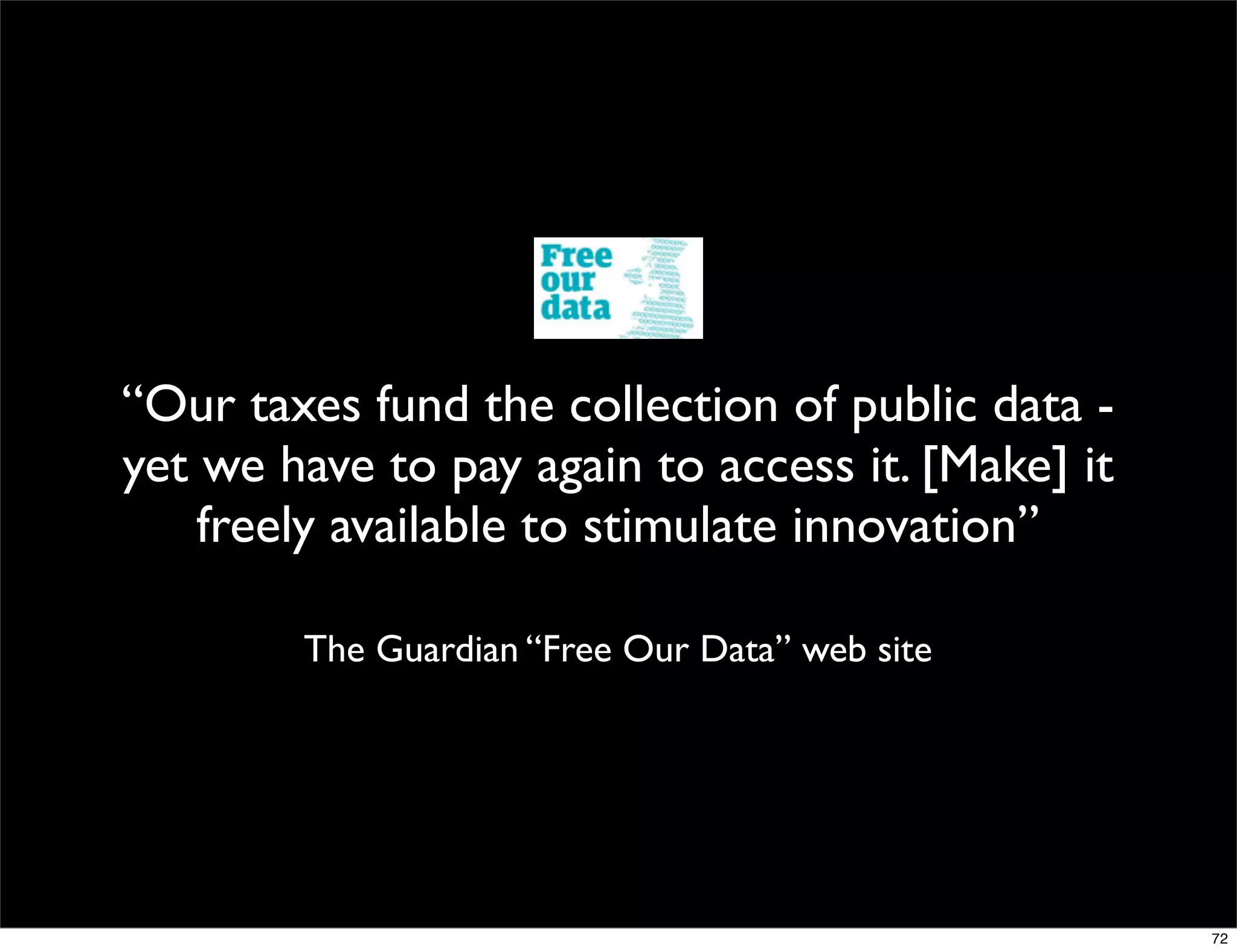 “Our taxes fund the collection of public data -
yet we have to pay again to access it. [Make] it
    freely available to stimulate innovation”

        The Guardian “Free Our Data” web site




                                                   72
 