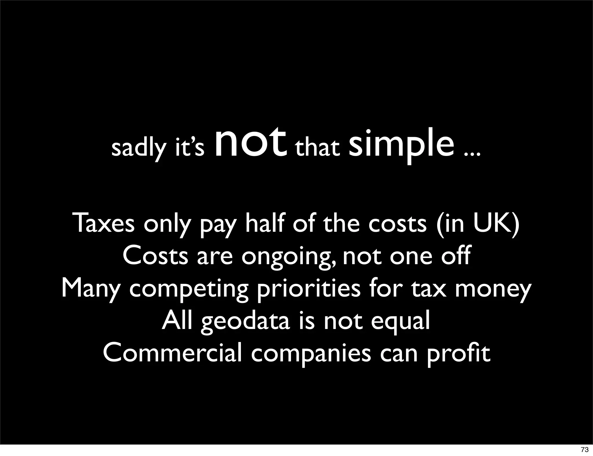 sadly it’s   not that simple ...
 Taxes only pay half of the costs (in UK)
     Costs are ongoing, not one off
Many competing priorities for tax money
        All geodata is not equal
   Commercial companies can proﬁt


                                            73
 