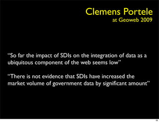 Clemens Portele
                                           at Geoweb 2009




“So far the impact of SDIs on the integration of data as a
ubiquitous component of the web seems low”

“There is not evidence that SDIs have increased the
market volume of government data by signiﬁcant amount”




                                                             38
 