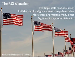 The US situation
                                      No large scale “national map”
                  Utilities and local governments map themselves
                               Most cities are mapped many times
                                     Signiﬁcant map inconsistencies




ﬂickr.com/photos/izik/3215303355/
                                                                  79
 