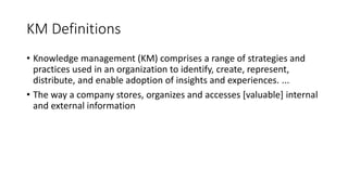 • Knowledge management (KM) comprises a range of strategies and
practices used in an organization to identify, create, represent,
distribute, and enable adoption of insights and experiences. ...
• The way a company stores, organizes and accesses [valuable] internal
and external information
KM Definitions
 