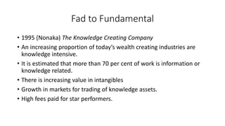• 1995 (Nonaka) The Knowledge Creating Company
• An increasing proportion of today’s wealth creating industries are
knowledge intensive.
• It is estimated that more than 70 per cent of work is information or
knowledge related.
• There is increasing value in intangibles
• Growth in markets for trading of knowledge assets.
• High fees paid for star performers.
Fad to Fundamental
 