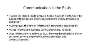 • If value lies locked inside peoples’ heads, how can it effectively be
turned into corporate knowledge and more widely diffused and
exploited?
• KM improves the flow of information around the organization;
• Makes information available when, and where, needed;
• Uses information to add value (e.g., increased productivity, better
customer service, improved business processes and
products/services)
Communication is the Basis
 
