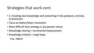 • 2. Creating new knowledge and converting it into products, services,
or processes
• Focus on better/faster innovation
• More difficult than strategy 1, but greater return
• Knowledge sharing = incremental improvement
• Knowledge creation = large leaps
e.g., Jaguar
Strategies that work cont.
 