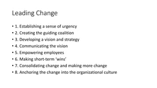 • 1. Establishing a sense of urgency
• 2. Creating the guiding coalition
• 3. Developing a vision and strategy
• 4. Communicating the vision
• 5. Empowering employees
• 6. Making short-term ‘wins’
• 7. Consolidating change and making more change
• 8. Anchoring the change into the organizational culture
Leading Change
 