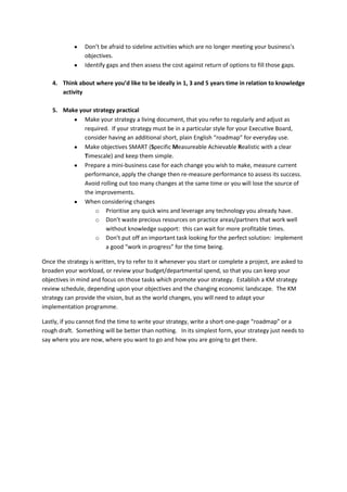 Don’t be afraid to sideline activities which are no longer meeting your business’s
                objectives.
                Identify gaps and then assess the cost against return of options to fill those gaps.

    4. Think about where you’d like to be ideally in 1, 3 and 5 years time in relation to knowledge
       activity

    5. Make your strategy practical
              Make your strategy a living document, that you refer to regularly and adjust as
              required. If your strategy must be in a particular style for your Executive Board,
              consider having an additional short, plain English “roadmap” for everyday use.
              Make objectives SMART (Specific Measureable Achievable Realistic with a clear
              Timescale) and keep them simple.
              Prepare a mini-business case for each change you wish to make, measure current
              performance, apply the change then re-measure performance to assess its success.
              Avoid rolling out too many changes at the same time or you will lose the source of
              the improvements.
              When considering changes
                  o Prioritise any quick wins and leverage any technology you already have.
                  o Don’t waste precious resources on practice areas/partners that work well
                      without knowledge support: this can wait for more profitable times.
                  o Don’t put off an important task looking for the perfect solution: implement
                      a good “work in progress” for the time being.

Once the strategy is written, try to refer to it whenever you start or complete a project, are asked to
broaden your workload, or review your budget/departmental spend, so that you can keep your
objectives in mind and focus on those tasks which promote your strategy. Establish a KM strategy
review schedule, depending upon your objectives and the changing economic landscape. The KM
strategy can provide the vision, but as the world changes, you will need to adapt your
implementation programme.

Lastly, if you cannot find the time to write your strategy, write a short one-page “roadmap” or a
rough draft. Something will be better than nothing. In its simplest form, your strategy just needs to
say where you are now, where you want to go and how you are going to get there.
 