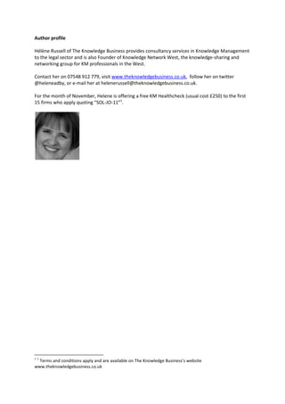 Author profile

Hélène Russell of The Knowledge Business provides consultancy services in Knowledge Management
to the legal sector and is also Founder of Knowledge Network West, the knowledge-sharing and
networking group for KM professionals in the West.

Contact her on 07548 912 779, visit www.theknowledgebusiness.co.uk, follow her on twitter
@heleneadby, or e-mail her at helenerussell@theknowledgebusiness.co.uk.

For the month of November, Helene is offering a free KM Healthcheck (usual cost £250) to the first
15 firms who apply quoting “SOL-JO-11”1.




11
  Terms and conditions apply and are available on The Knowledge Business’s website
www.theknowledgebusiness.co.uk
 