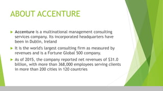 ABOUT ACCENTURE
 Accenture is a multinational management consulting
services company. Its incorporated headquarters have
been in Dublin, Ireland
 It is the world's largest consulting firm as measured by
revenues and is a Fortune Global 500 company.
 As of 2015, the company reported net revenues of $31.0
billion, with more than 368,000 employees serving clients
in more than 200 cities in 120 countries
 
