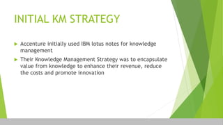 INITIAL KM STRATEGY
 Accenture initially used IBM lotus notes for knowledge
management
 Their Knowledge Management Strategy was to encapsulate
value from knowledge to enhance their revenue, reduce
the costs and promote innovation
 