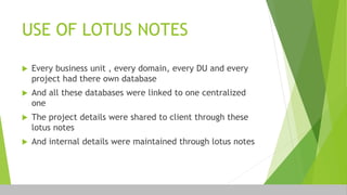 USE OF LOTUS NOTES
 Every business unit , every domain, every DU and every
project had there own database
 And all these databases were linked to one centralized
one
 The project details were shared to client through these
lotus notes
 And internal details were maintained through lotus notes
 