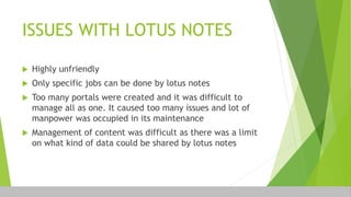 ISSUES WITH LOTUS NOTES
 Highly unfriendly
 Only specific jobs can be done by lotus notes
 Too many portals were created and it was difficult to
manage all as one. It caused too many issues and lot of
manpower was occupied in its maintenance
 Management of content was difficult as there was a limit
on what kind of data could be shared by lotus notes
 