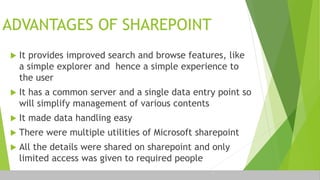 ADVANTAGES OF SHAREPOINT
 It provides improved search and browse features, like
a simple explorer and hence a simple experience to
the user
 It has a common server and a single data entry point so
will simplify management of various contents
 It made data handling easy
 There were multiple utilities of Microsoft sharepoint
 All the details were shared on sharepoint and only
limited access was given to required people
 