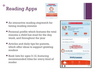 +
Reading Apps
 An interactive reading stopwatch for
timing reading minutes
 Personal profile which features the total
minutes a child has read for the day,
week, and throughout the year
 Articles and daily tips for parents,
which offer ideas to support growing
readers
 Book lists for ages 3-12, featuring
recommended titles for every kind of
reader
 