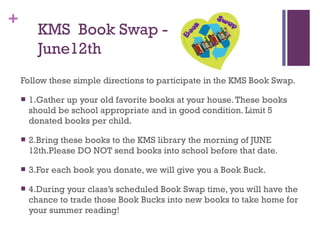 +
KMS Book Swap -
June12th
Follow these simple directions to participate in the KMS Book Swap.
 1.Gather up your old favorite books at your house.These books
should be school appropriate and in good condition. Limit 5
donated books per child.
 2.Bring these books to the KMS library the morning of JUNE
12th.Please DO NOT send books into school before that date.
 3.For each book you donate, we will give you a Book Buck.
 4.During your class’s scheduled Book Swap time, you will have the
chance to trade those Book Bucks into new books to take home for
your summer reading!
 