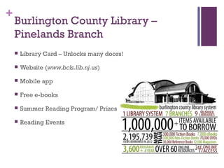 +
Burlington County Library –
Pinelands Branch
 Library Card – Unlocks many doors!
 Website (www.bcls.lib.nj.us)
 Mobile app
 Free e-books
 Summer Reading Program/ Prizes
 Reading Events
 