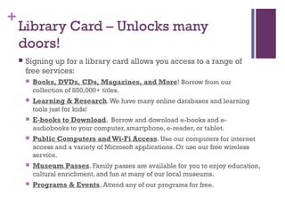 +
Library Card – Unlocks many
doors!
 Signing up for a library card allows you access to a range of
free services:
 Books, DVDs, CDs, Magazines, and More! Borrow from our
collection of 850,000+ titles.
 Learning & Research.We have many online databases and learning
tools just for kids!
 E-books to Download. Borrow and download e-books and e-
audiobooks to your computer, smartphone, e-reader, or tablet.
 Public Computers and Wi-Fi Access. Use our computers for internet
access and a variety of Microsoft applications. Or use our free wireless
service.
 Museum Passes. Family passes are available for you to enjoy education,
cultural enrichment, and fun at many of our local museums.
 Programs & Events. Attend any of our programs for free.
 