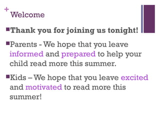 +
Welcome
Thank you for joining us tonight!
Parents - We hope that you leave
informed and prepared to help your
child read more this summer.
Kids – We hope that you leave excited
and motivated to read more this
summer!
 