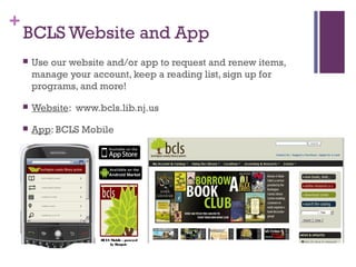 +
BCLS Website and App
 Use our website and/or app to request and renew items,
manage your account, keep a reading list, sign up for
programs, and more!
 Website: www.bcls.lib.nj.us
 App: BCLS Mobile
BCLS Mobile - powered
by Boopsie
 