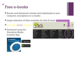 +
Free e-books
 Borrow and download e-books and audiobooks to your
computer, smartphone or e-reader.
 Large collection of titles available for kids & teens
 www.ebooks.bcls.lib.nj.us
 Download using the
Overdrive Media
Console App
 