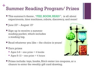 +
Summer Reading Program/ Prizes
 This summer’s theme ,“FIZZ, BOOM, READ!”, is all about
experiments, time machines, robots, discovery, and more!
 June 23rd
– August 15th
 Sign up to receive a summer
reading packet, which includes
a reading log.
 Read whatever you like – the choice is yours!
 Earn prizes
 Ages 3-8 ~ one prize = 4 books
 Ages 8-12 ~ one prize = 4 hours
 Prizes include: toys, books, Rita’s water ice coupons, or a
chance to enter the weekly gift card drawing.
 