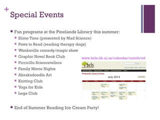 +
Special Events
 Fun programs at the Pinelands Library this summer:
 Slime Time (presented by Mad Science)
 Paws to Read (reading therapy dogs)
 Wonkaville comedy/magic show
 Graphic Novel Book Club
 Piccirillo Sciencetellers
 Family Movie Nights
 Abrakadoodle Art
 Knitting Club
 Yoga for Kids
 Lego Club
 End of Summer Reading Ice Cream Party!
www.bcls.lib.nj.us/calendar/month/mf
 