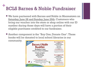 +
BCLS Barnes & Noble Fundraiser
 We have partnered with Barnes and Noble in Moorestown on
Saturday, June 28 and Sunday, June 29th. Customers who
bring our voucher into the store or shop online with our ID
number during those days will have a portion of their
eligible purchases credited to our fundraiser.
 Another component is the "Buy One, Donate One".These
books will be donated to local school libraries in our
community.
 