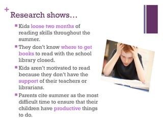 +
Research shows…
 Kids loose two months of
reading skills throughout the
summer.
 They don’t know where to get
books to read with the school
library closed.
 Kids aren’t motivated to read
because they don’t have the
support of their teachers or
librarians.
 Parents cite summer as the most
difficult time to ensure that their
children have productive things
to do.
 