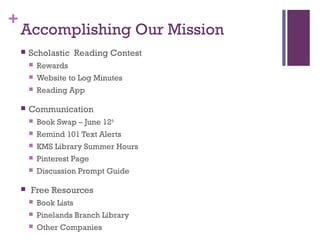 +
Accomplishing Our Mission
 Scholastic Reading Contest
 Rewards
 Website to Log Minutes
 Reading App
 Communication
 Book Swap – June 12th
 Remind 101 Text Alerts
 KMS Library Summer Hours
 Pinterest Page
 Discussion Prompt Guide
 Free Resources
 Book Lists
 Pinelands Branch Library
 Other Companies
 